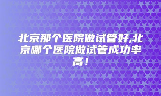 北京那个医院做试管好,北京哪个医院做试管成功率高!