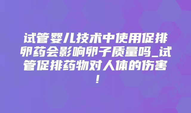 试管婴儿技术中使用促排卵药会影响卵子质量吗_试管促排药物对人体的伤害！