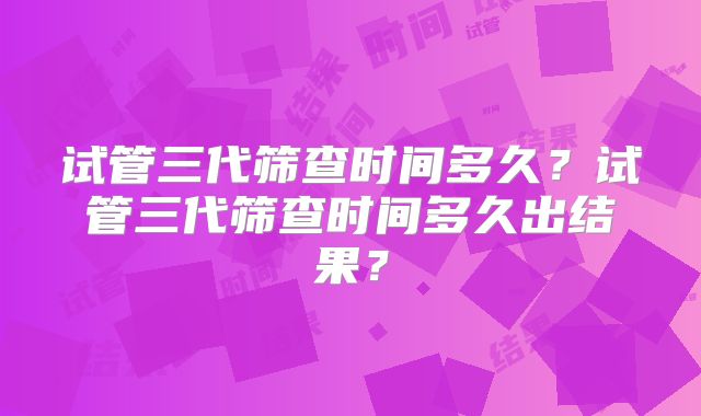 试管三代筛查时间多久?试管三代筛查时间多久出结果?
