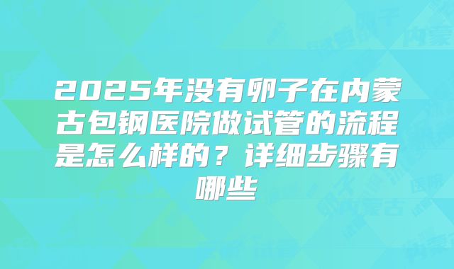 2025年没有卵子在内蒙古包钢医院做试管的流程是怎么样的?详细步骤有哪些