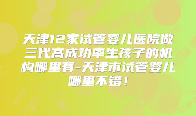 天津12家试管婴儿医院做三代高成功率生孩子的机构哪里有-天津市试管婴儿哪里不错！