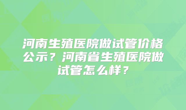 河南生殖医院做试管价格公示？河南省生殖医院做试管怎么样？