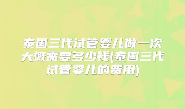 泰国三代试管婴儿做一次大概需要多少钱(泰国三代试管婴儿的费用)