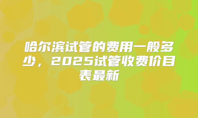 哈尔滨试管的费用一般多少，2025试管收费价目表最新