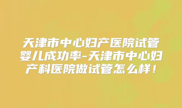 天津市中心妇产医院试管婴儿成功率-天津市中心妇产科医院做试管怎么样！