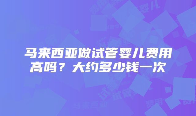 马来西亚做试管婴儿费用高吗？大约多少钱一次