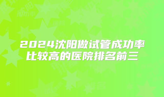 2024沈阳做试管成功率比较高的医院排名前三