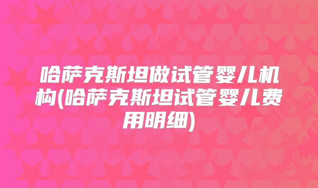 哈萨克斯坦做试管婴儿机构(哈萨克斯坦试管婴儿费用明细)