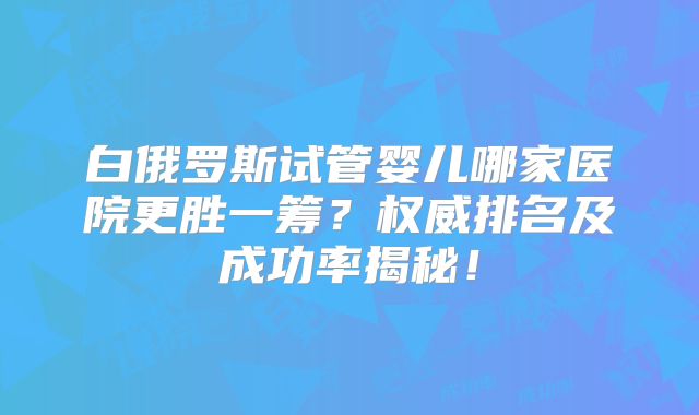 白俄罗斯试管婴儿哪家医院更胜一筹？权威排名及成功率揭秘！