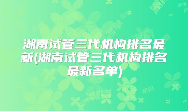 湖南试管三代机构排名最新(湖南试管三代机构排名最新名单)