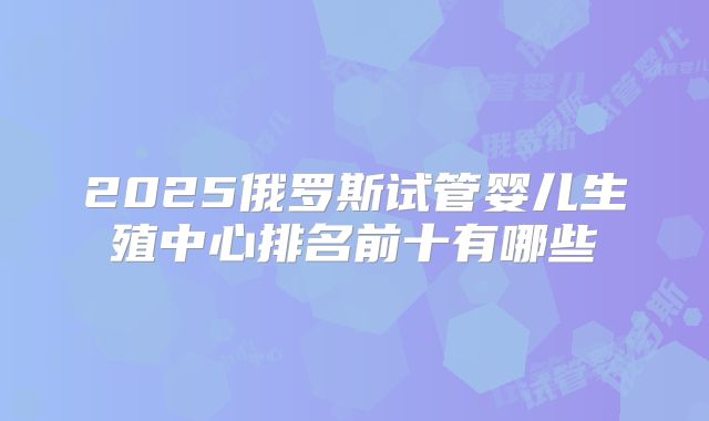 2025俄罗斯试管婴儿生殖中心排名前十有哪些