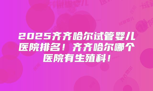 2025齐齐哈尔试管婴儿医院排名！齐齐哈尔哪个医院有生殖科！
