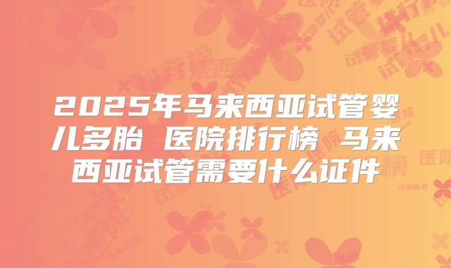 2025年马来西亚试管婴儿多胎 医院排行榜 马来西亚试管需要什么证件