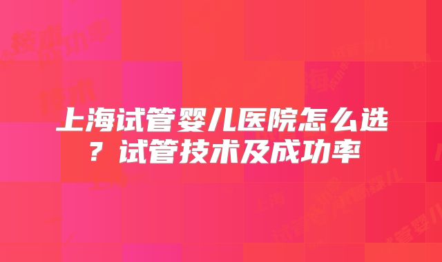 上海试管婴儿医院怎么选？试管技术及成功率