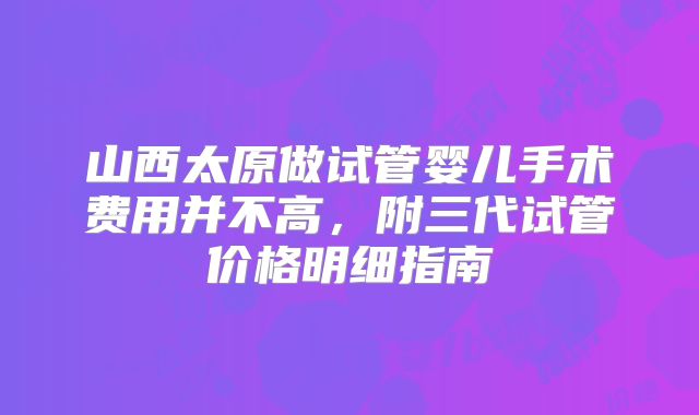 山西太原做试管婴儿手术费用并不高,附三代试管价格明细指南