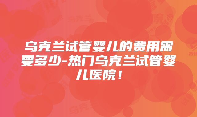 乌克兰试管婴儿的费用需要多少-热门乌克兰试管婴儿医院！