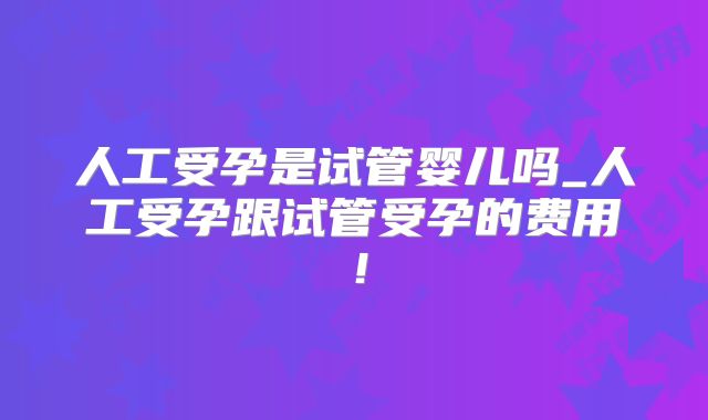 人工受孕是试管婴儿吗_人工受孕跟试管受孕的费用!