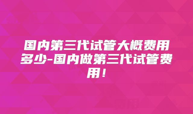 国内第三代试管大概费用多少-国内做第三代试管费用!
