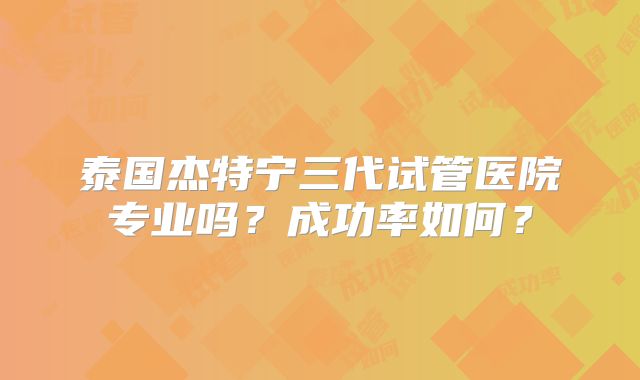泰国杰特宁三代试管医院专业吗？成功率如何？