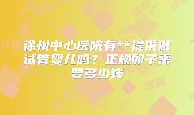 徐州中心医院有**提供做试管婴儿吗?正规卵子需要多少钱