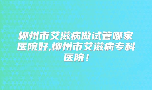 柳州市艾滋病做试管哪家医院好,柳州市艾滋病专科医院！