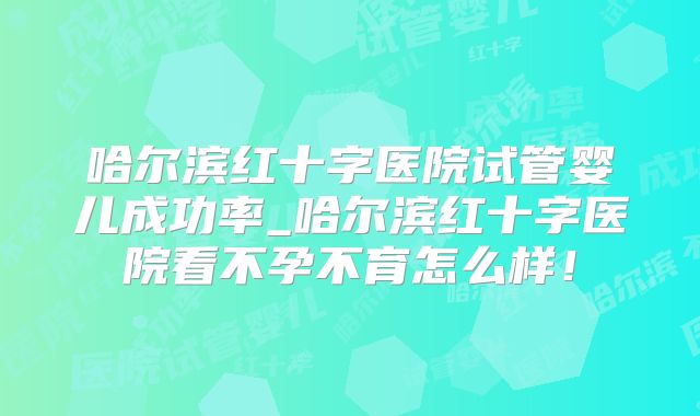哈尔滨红十字医院试管婴儿成功率_哈尔滨红十字医院看不孕不育怎么样!