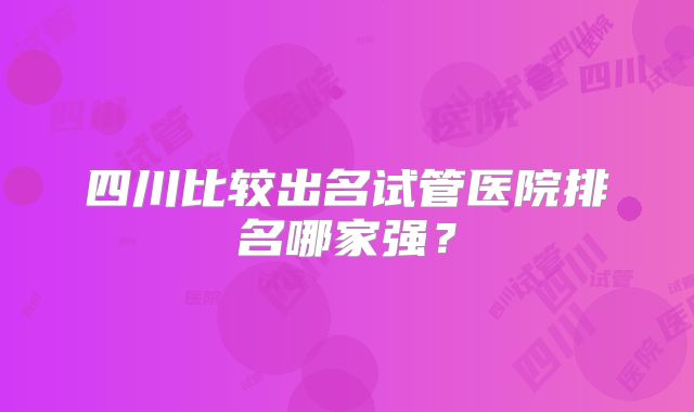 四川比较出名试管医院排名哪家强？