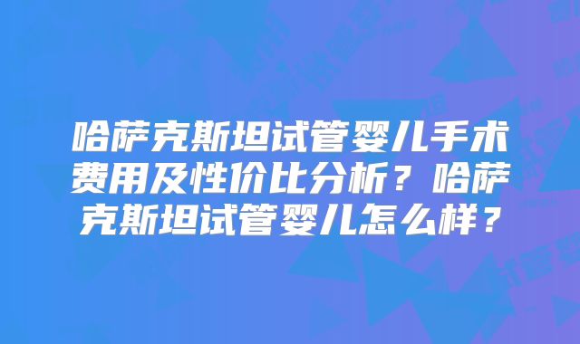 哈萨克斯坦试管婴儿手术费用及性价比分析？哈萨克斯坦试管婴儿怎么样？