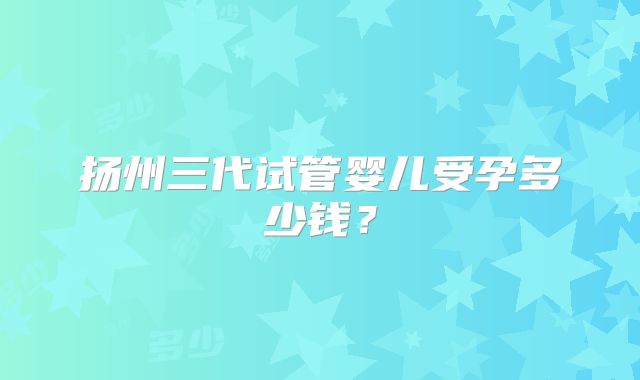 扬州三代试管婴儿受孕多少钱？