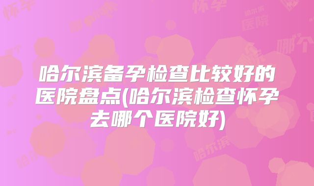 哈尔滨备孕检查比较好的医院盘点(哈尔滨检查怀孕去哪个医院好)