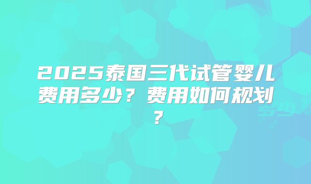2025泰国三代试管婴儿费用多少?费用如何规划?
