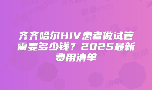 齐齐哈尔HIV患者做试管需要多少钱?2025最新费用清单