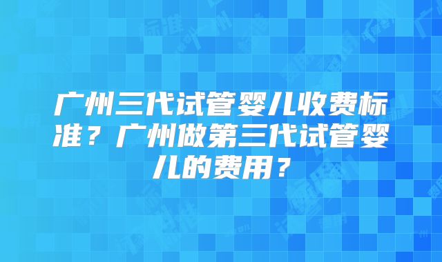 广州三代试管婴儿收费标准？广州做第三代试管婴儿的费用？