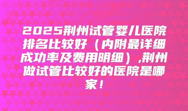 2025荆州试管婴儿医院排名比较好(内附最详细成功率及费用明细),荆州做试管比较好的医院是哪家!