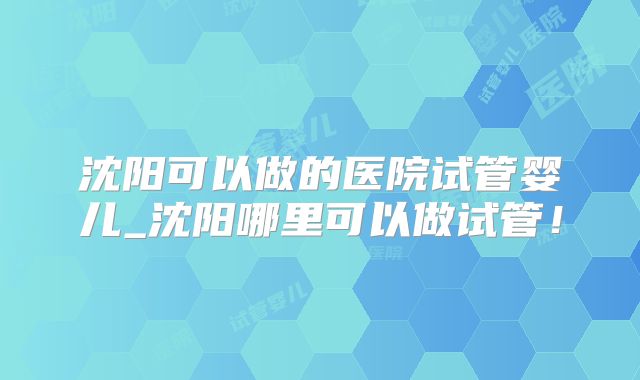 沈阳可以做的医院试管婴儿_沈阳哪里可以做试管!