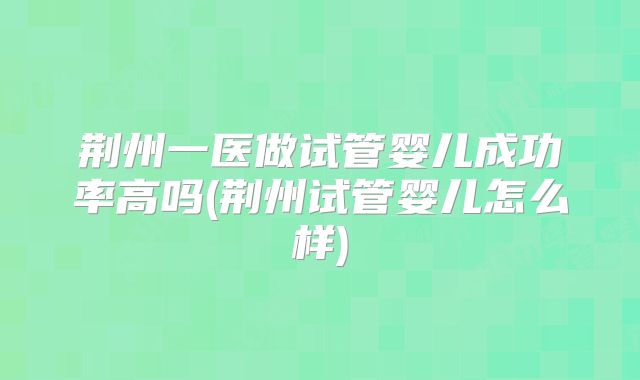 荆州一医做试管婴儿成功率高吗(荆州试管婴儿怎么样)
