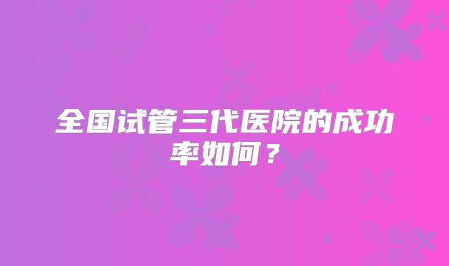 全国试管三代医院的成功率如何？