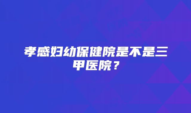 孝感妇幼保健院是不是三甲医院？