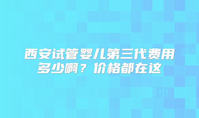 西安试管婴儿第三代费用多少啊?价格都在这