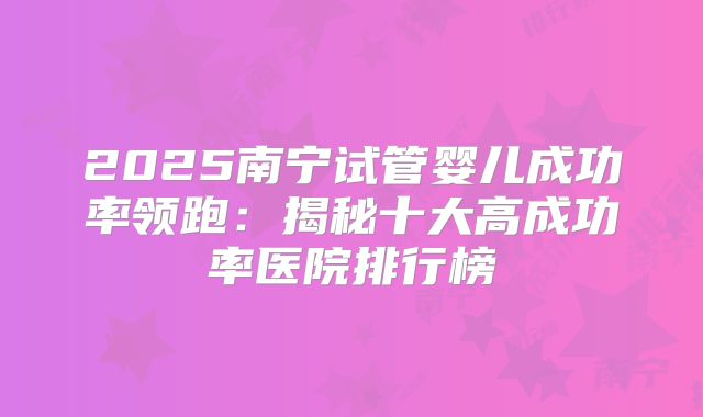 2025南宁试管婴儿成功率领跑:揭秘十大高成功率医院排行榜