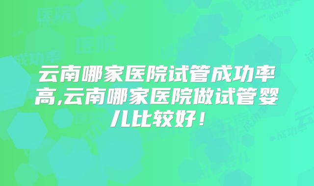 云南哪家医院试管成功率高,云南哪家医院做试管婴儿比较好!