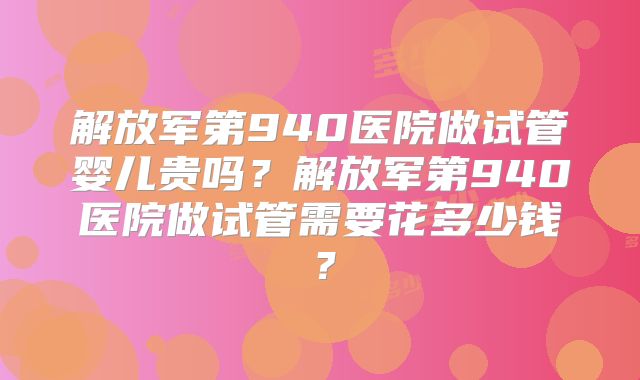 解放军第940医院做试管婴儿贵吗?解放军第940医院做试管需要花多少钱?
