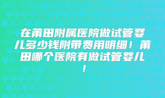 在莆田附属医院做试管婴儿多少钱附带费用明细!莆田哪个医院有做试管婴儿!
