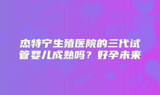 杰特宁生殖医院的三代试管婴儿成熟吗?好孕未来