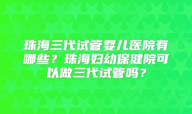 珠海三代试管婴儿医院有哪些？珠海妇幼保健院可以做三代试管吗？