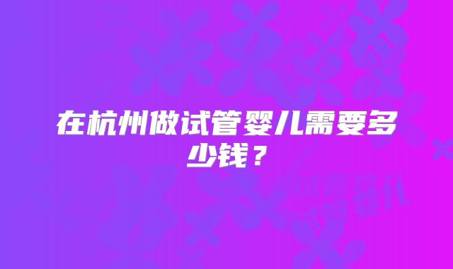 在杭州做试管婴儿需要多少钱？