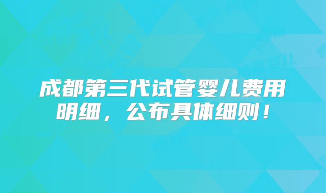 成都第三代试管婴儿费用明细，公布具体细则！