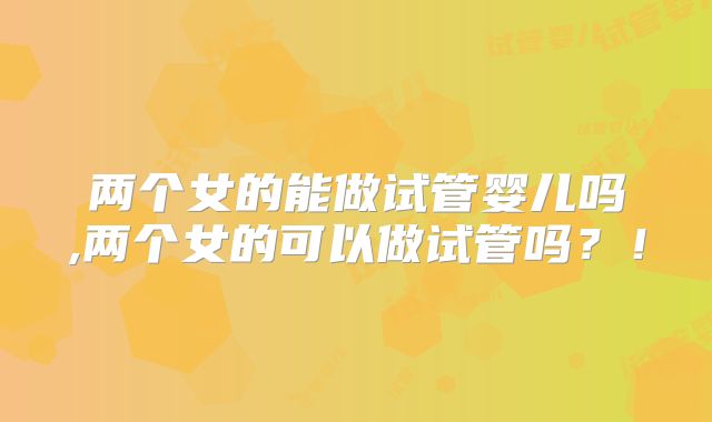 两个女的能做试管婴儿吗,两个女的可以做试管吗？！