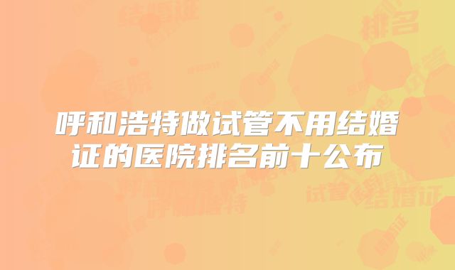 呼和浩特做试管不用结婚证的医院排名前十公布