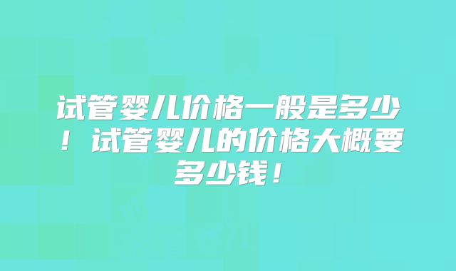 试管婴儿价格一般是多少!试管婴儿的价格大概要多少钱!